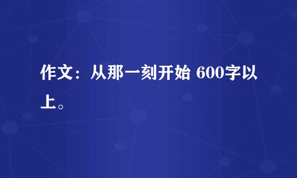 作文：从那一刻开始 600字以上。