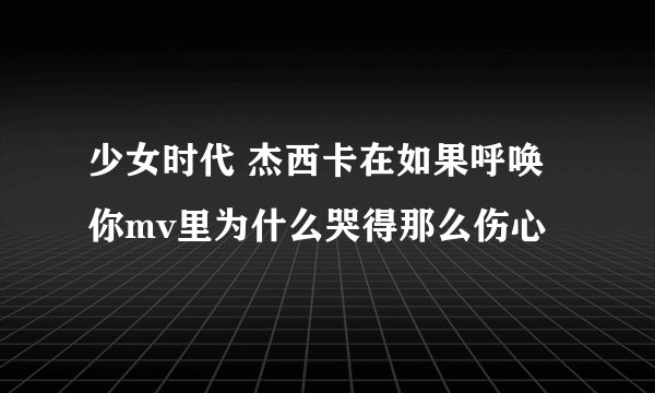 少女时代 杰西卡在如果呼唤你mv里为什么哭得那么伤心