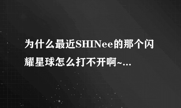 为什么最近SHINee的那个闪耀星球怎么打不开啊~~已经连续好几天了。老是无法显示页面~~