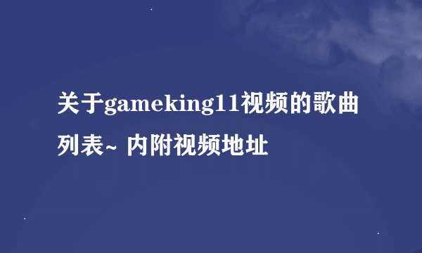关于gameking11视频的歌曲列表~ 内附视频地址