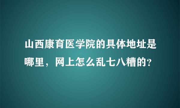 山西康育医学院的具体地址是哪里，网上怎么乱七八糟的？