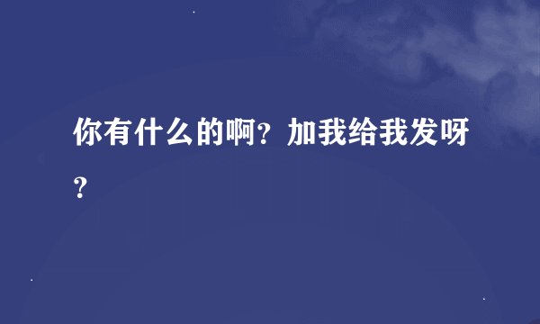 你有什么的啊？加我给我发呀？