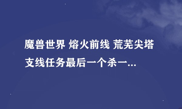 魔兽世界 熔火前线 荒芜尖塔 支线任务最后一个杀一个boss的任务名称是什么。。。 还有我怎么一到那就死机