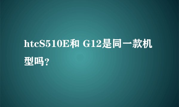 htcS510E和 G12是同一款机型吗？