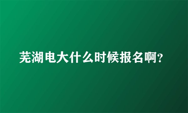 芜湖电大什么时候报名啊？