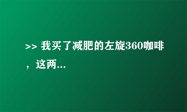 >> 我买了减肥的左旋360咖啡，这两...