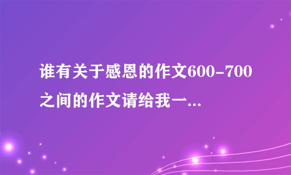 谁有关于感恩的作文600-700之间的作文请给我一篇，急急急！！！！！