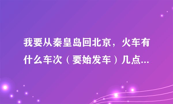 我要从秦皇岛回北京，火车有什么车次（要始发车）几点？还有4496从秦皇岛出发是到北京南站还是到北京站？