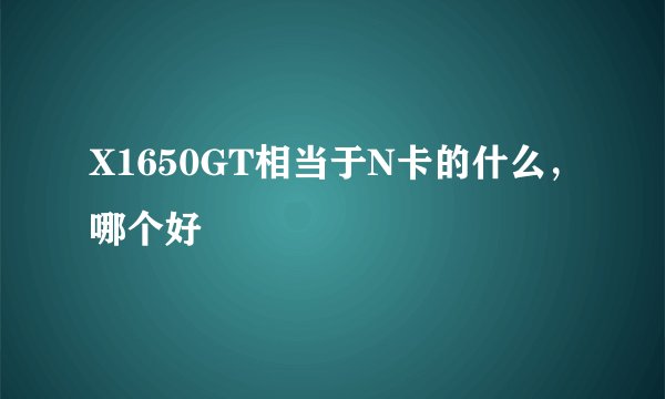 X1650GT相当于N卡的什么，哪个好