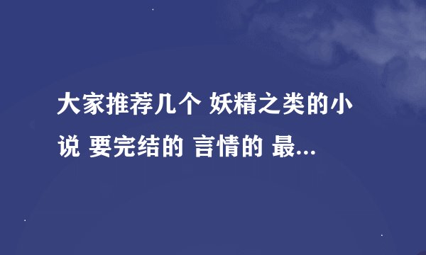 大家推荐几个 妖精之类的小说 要完结的 言情的 最好有简介 不要太长哦~ 谢谢~\(≥▽≤)/~啦啦啦