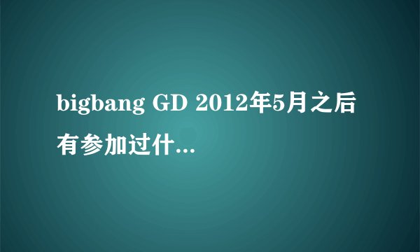 bigbang GD 2012年5月之后有参加过什么综艺或者视频咩，除了MV之外任何视频~~~