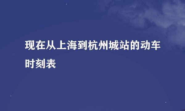 现在从上海到杭州城站的动车时刻表