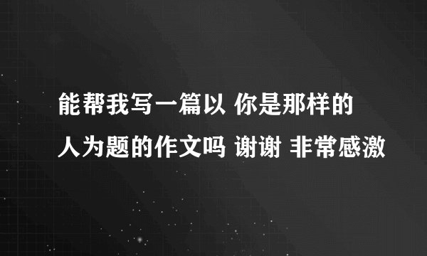 能帮我写一篇以 你是那样的人为题的作文吗 谢谢 非常感激