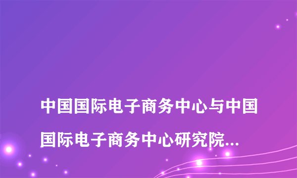 中国国际电子商务中心与中国国际电子商务中心研究院啥关系?