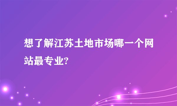 想了解江苏土地市场哪一个网站最专业?