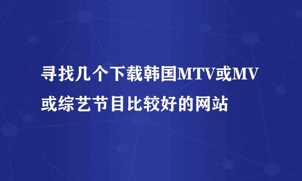 寻找几个下载韩国MTV或MV或综艺节目比较好的网站