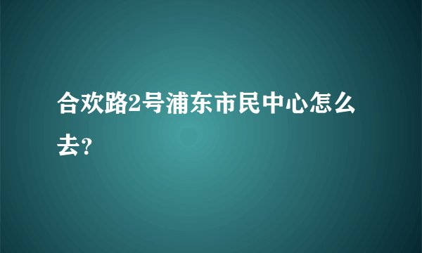 合欢路2号浦东市民中心怎么去？