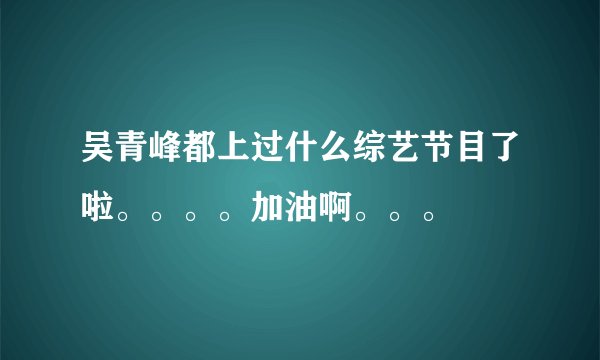吴青峰都上过什么综艺节目了啦。。。。加油啊。。。