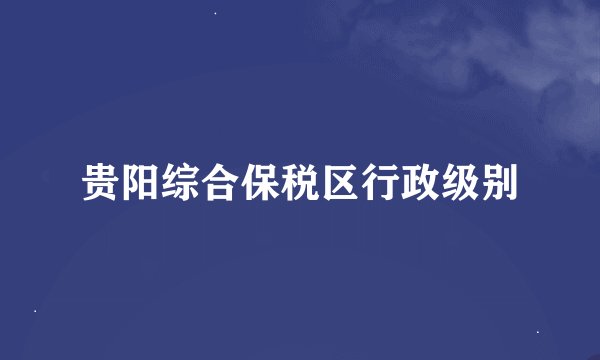 贵阳综合保税区行政级别