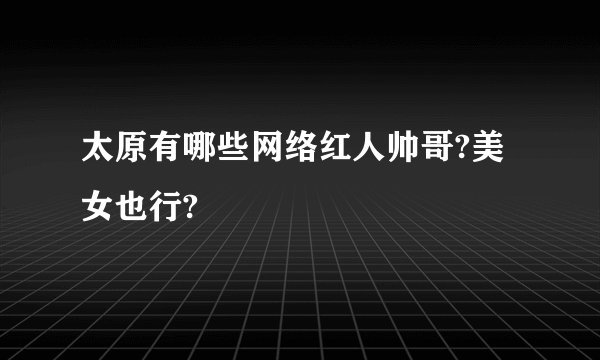 太原有哪些网络红人帅哥?美女也行?