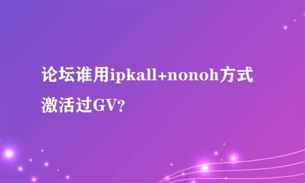 论坛谁用ipkall+nonoh方式激活过GV？