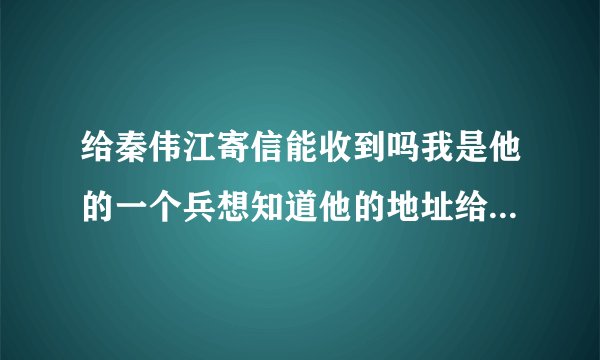 给秦伟江寄信能收到吗我是他的一个兵想知道他的地址给他写一封信