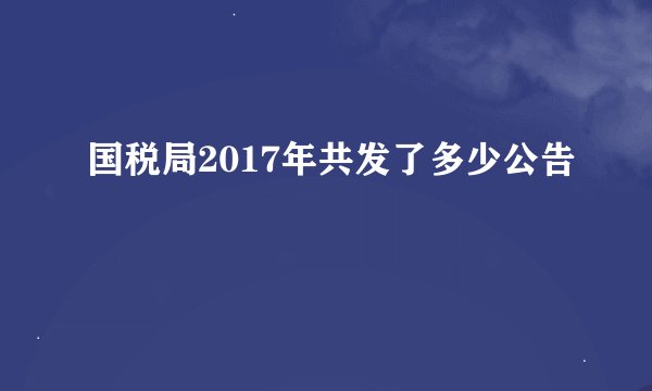 国税局2017年共发了多少公告