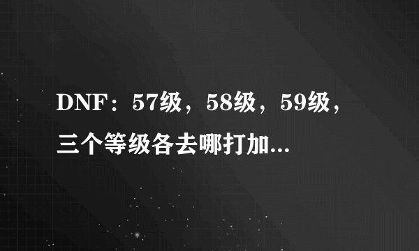 DNF：57级，58级，59级，三个等级各去哪打加的经验多，升级快