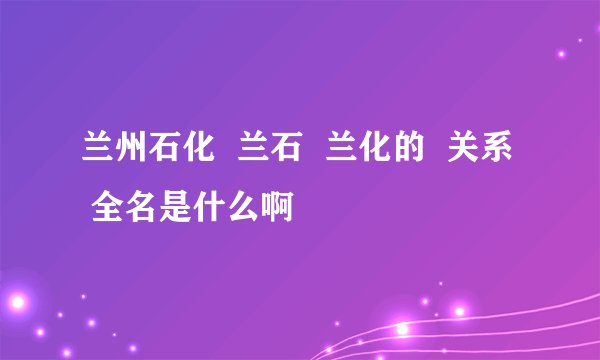 兰州石化  兰石  兰化的  关系  全名是什么啊