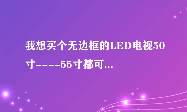我想买个无边框的LED电视50寸----55寸都可以.哪个牌子的质量好一些。现在在犹豫,夏普没有无边框的