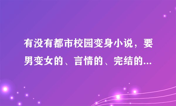 有没有都市校园变身小说，要男变女的、言情的、完结的、主人公变身后又去上学，不要玄幻的小说