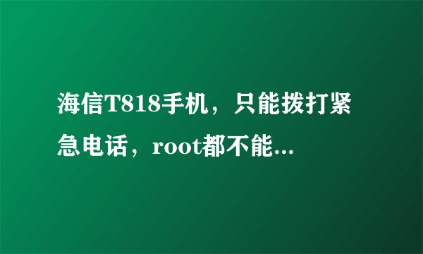 海信T818手机，只能拨打紧急电话，root都不能恢复使用，进不了主菜单