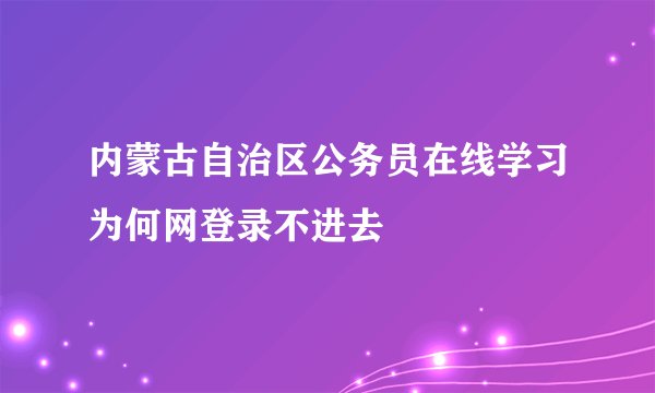 内蒙古自治区公务员在线学习为何网登录不进去