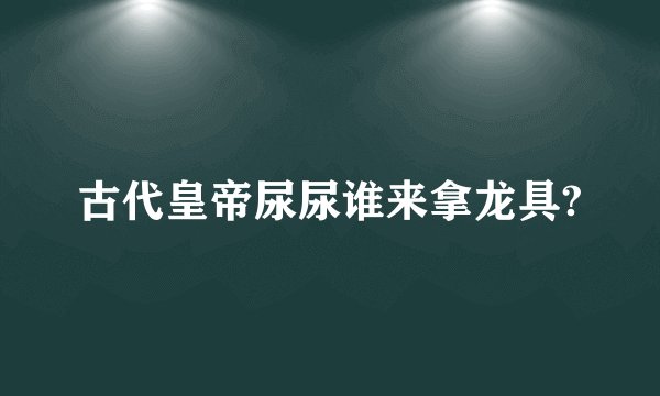 古代皇帝尿尿谁来拿龙具?