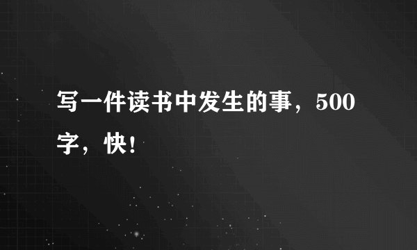 写一件读书中发生的事，500字，快！