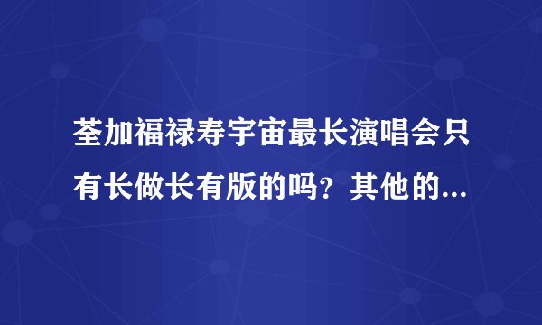 荃加福禄寿宇宙最长演唱会只有长做长有版的吗？其他的在哪里可以找的到？