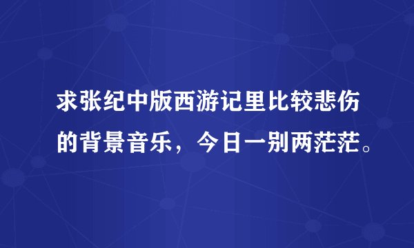 求张纪中版西游记里比较悲伤的背景音乐，今日一别两茫茫。