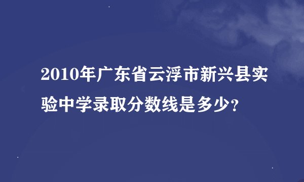 2010年广东省云浮市新兴县实验中学录取分数线是多少？