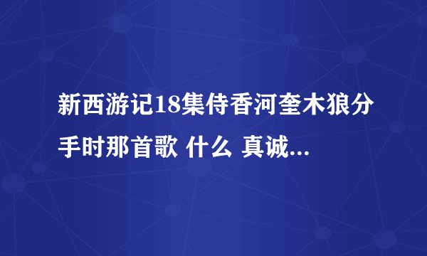 新西游记18集侍香河奎木狼分手时那首歌 什么 真诚的爱会有来世，相拥一吻爱会燃烧 叫什么名字？ 感谢