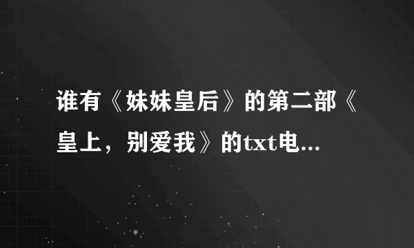 谁有《妹妹皇后》的第二部《皇上，别爱我》的txt电子书的！不齐别发！还有番外 ,主要是番外，一定要齐。
