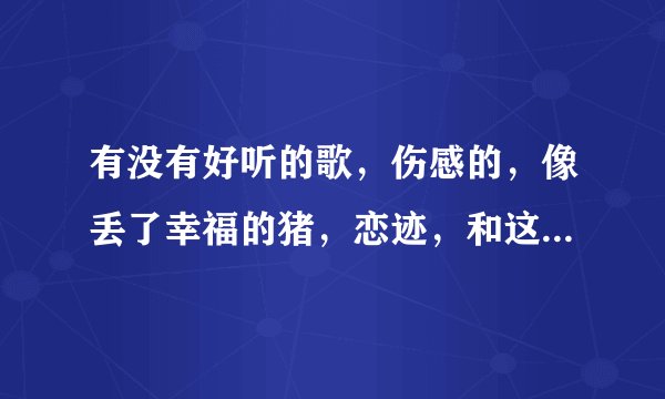 有没有好听的歌，伤感的，像丢了幸福的猪，恋迹，和这些一样伤感的！谢谢