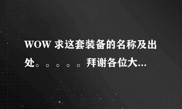 WOW 求这套装备的名称及出处。。。。。拜谢各位大神！！！
