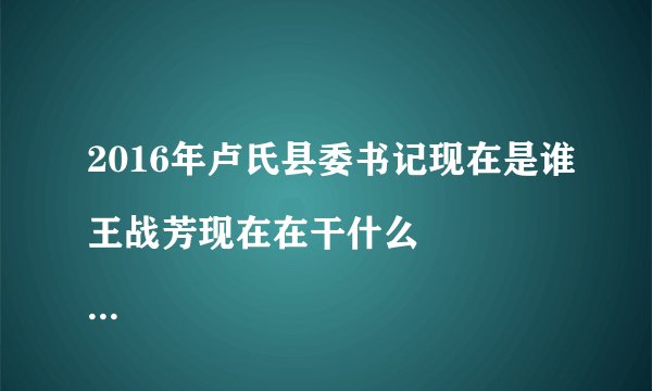 2016年卢氏县委书记现在是谁王战芳现在在干什么
王战芳书记现在是升了，还是退了。