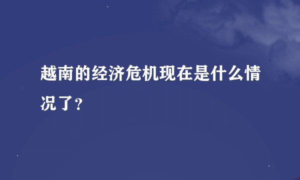 越南的经济危机现在是什么情况了?