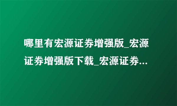哪里有宏源证券增强版_宏源证券增强版下载_宏源证券官方网站?