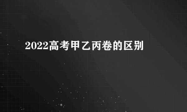 2022高考甲乙丙卷的区别