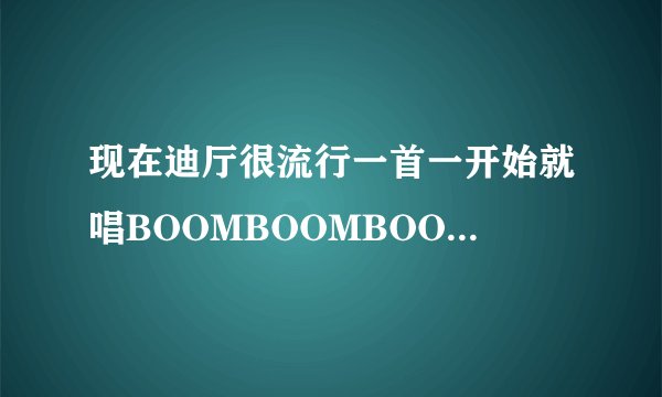 现在迪厅很流行一首一开始就唱BOOMBOOMBOOM……节奏很好的歌曲，不知道叫什么，谢谢！