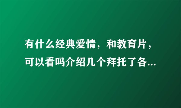 有什么经典爱情，和教育片，可以看吗介绍几个拜托了各位 谢谢