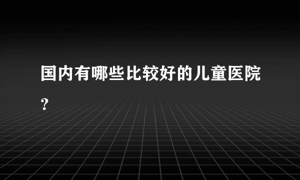 国内有哪些比较好的儿童医院？