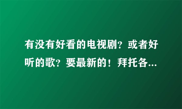 有没有好看的电视剧？或者好听的歌？要最新的！拜托各位了 3Q